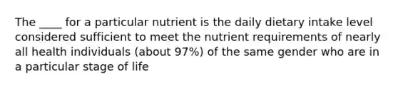 The ____ for a particular nutrient is the daily dietary intake level considered sufficient to meet the nutrient requirements of nearly all health individuals (about 97%) of the same gender who are in a particular stage of life