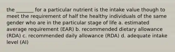 the _______ for a particular nutrient is the intake value though to meet the requirement of half the healthy individuals of the same gender who are in the particular stage of life a. estimated average requirement (EAR) b. recommended dietary allowance (RDA) c. recommended daily allowance (RDA) d. adequate intake level (AI)