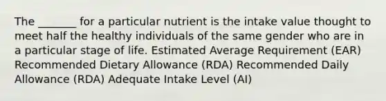 The _______ for a particular nutrient is the intake value thought to meet half the healthy individuals of the same gender who are in a particular stage of life. Estimated Average Requirement (EAR) Recommended Dietary Allowance (RDA) Recommended Daily Allowance (RDA) Adequate Intake Level (AI)