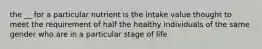 the __ for a particular nutrient is the intake value thought to meet the requirement of half the healthy individuals of the same gender who are in a particular stage of life