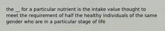 the __ for a particular nutrient is the intake value thought to meet the requirement of half the healthy individuals of the same gender who are in a particular stage of life