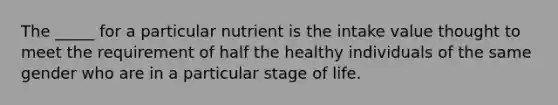 The _____ for a particular nutrient is the intake value thought to meet the requirement of half the healthy individuals of the same gender who are in a particular stage of life.