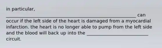 in particular, _________________________________________________________ can occur if the left side of the heart is damaged from a myocardial infarction. the heart is no longer able to pump from the left side and the blood will back up into the ___________________________ circuit.