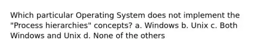 Which particular Operating System does not implement the "Process hierarchies" concepts? a. Windows b. Unix c. Both Windows and Unix d. None of the others