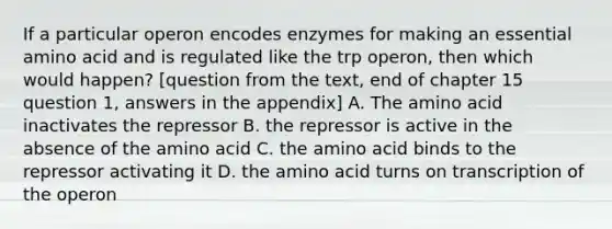 If a particular operon encodes enzymes for making an essential amino acid and is regulated like the trp operon, then which would happen? [question from the text, end of chapter 15 question 1, answers in the appendix] A. The amino acid inactivates the repressor B. the repressor is active in the absence of the amino acid C. the amino acid binds to the repressor activating it D. the amino acid turns on transcription of the operon