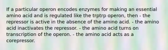 If a particular operon encodes enzymes for making an essential amino acid and is regulated like the trptrp operon, then - the repressor is active in the absence of the amino acid. - the amino acid inactivates the repressor. - the amino acid turns on transcription of the operon. - the amino acid acts as a corepressor.