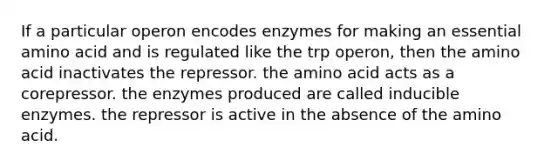 If a particular operon encodes enzymes for making an essential amino acid and is regulated like the trp operon, then the amino acid inactivates the repressor. the amino acid acts as a corepressor. the enzymes produced are called inducible enzymes. the repressor is active in the absence of the amino acid.