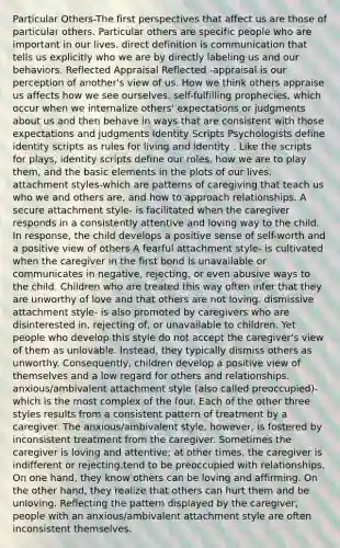 Particular Others-The first perspectives that affect us are those of particular others. Particular others are specific people who are important in our lives. direct definition is communication that tells us explicitly who we are by directly labeling us and our behaviors. Reflected Appraisal Reflected -appraisal is our perception of another's view of us. How we think others appraise us affects how we see ourselves. self-fulfilling prophecies, which occur when we internalize others' expectations or judgments about us and then behave in ways that are consistent with those expectations and judgments Identity Scripts Psychologists define identity scripts as rules for living and identity . Like the scripts for plays, identity scripts define our roles, how we are to play them, and the basic elements in the plots of our lives. attachment styles-which are patterns of caregiving that teach us who we and others are, and how to approach relationships. A secure attachment style- is facilitated when the caregiver responds in a consistently attentive and loving way to the child. In response, the child develops a positive sense of self-worth and a positive view of others A fearful attachment style- is cultivated when the caregiver in the first bond is unavailable or communicates in negative, rejecting, or even abusive ways to the child. Children who are treated this way often infer that they are unworthy of love and that others are not loving. dismissive attachment style- is also promoted by caregivers who are disinterested in, rejecting of, or unavailable to children. Yet people who develop this style do not accept the caregiver's view of them as unlovable. Instead, they typically dismiss others as unworthy. Consequently, children develop a positive view of themselves and a low regard for others and relationships. anxious/ambivalent attachment style (also called preoccupied)- which is the most complex of the four. Each of the other three styles results from a consistent pattern of treatment by a caregiver. The anxious/ambivalent style, however, is fostered by inconsistent treatment from the caregiver. Sometimes the caregiver is loving and attentive; at other times, the caregiver is indifferent or rejecting.tend to be preoccupied with relationships. On one hand, they know others can be loving and affirming. On the other hand, they realize that others can hurt them and be unloving. Reflecting the pattern displayed by the caregiver, people with an anxious/ambivalent attachment style are often inconsistent themselves.