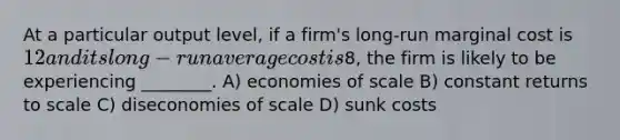 At a particular output level, if a firm's long-run marginal cost is 12 and its long-run average cost is8, the firm is likely to be experiencing ________. A) economies of scale B) constant returns to scale C) diseconomies of scale D) sunk costs