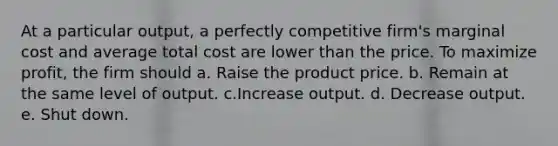 At a particular output, a perfectly competitive firm's marginal cost and average total cost are lower than the price. To maximize profit, the firm should a. Raise the product price. b. Remain at the same level of output. c.Increase output. d. Decrease output. e. Shut down.