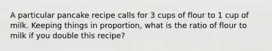 A particular pancake recipe calls for 3 cups of flour to 1 cup of milk. Keeping things in proportion, what is the ratio of flour to milk if you double this recipe?