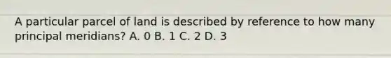 A particular parcel of land is described by reference to how many principal meridians? A. 0 B. 1 C. 2 D. 3