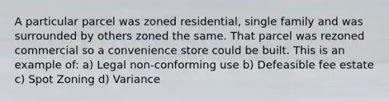 A particular parcel was zoned residential, single family and was surrounded by others zoned the same. That parcel was rezoned commercial so a convenience store could be built. This is an example of: a) Legal non-conforming use b) Defeasible fee estate c) Spot Zoning d) Variance