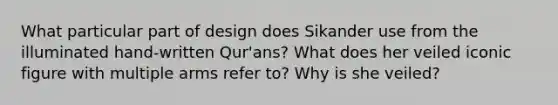 What particular part of design does Sikander use from the illuminated hand-written Qur'ans? What does her veiled iconic figure with multiple arms refer to? Why is she veiled?