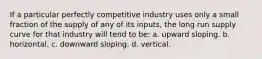 If a particular perfectly competitive industry uses only a small fraction of the supply of any of its inputs, the long run supply curve for that industry will tend to be:​ a. ​upward sloping. b. ​horizontal. c. ​downward sloping. d. ​vertical.