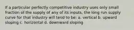 If a particular perfectly competitive industry uses only small fraction of the supply of any of its inputs, the long run supply curve for that industry will tend to be: a. vertical b. upward sloping c. horizontal d. downward sloping