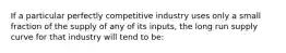 If a particular perfectly competitive industry uses only a small fraction of the supply of any of its inputs, the long run supply curve for that industry will tend to be: