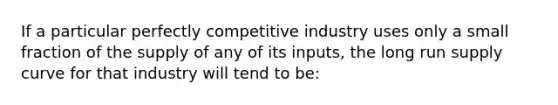 If a particular perfectly competitive industry uses only a small fraction of the supply of any of its inputs, the long run supply curve for that industry will tend to be: