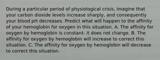 During a particular period of physiological crisis, imagine that your carbon dioxide levels increase sharply, and consequently your blood pH decreases. Predict what will happen to the affinity of your hemoglobin for oxygen in this situation. A. The affinity for oxygen by hemoglobin is constant- it does not change. B. The affinity for oxygen by hemoglobin will increase to correct this situation. C. The affinity for oxygen by hemoglobin will decrease to correct this situation.