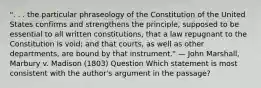 ". . . the particular phraseology of the Constitution of the United States confirms and strengthens the principle, supposed to be essential to all written constitutions, that a law repugnant to the Constitution is void; and that courts, as well as other departments, are bound by that instrument." — John Marshall, Marbury v. Madison (1803) Question Which statement is most consistent with the author's argument in the passage?