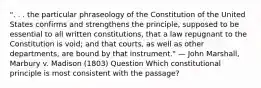 ". . . the particular phraseology of the Constitution of the United States confirms and strengthens the principle, supposed to be essential to all written constitutions, that a law repugnant to the Constitution is void; and that courts, as well as other departments, are bound by that instrument." — John Marshall, Marbury v. Madison (1803) Question Which constitutional principle is most consistent with the passage?