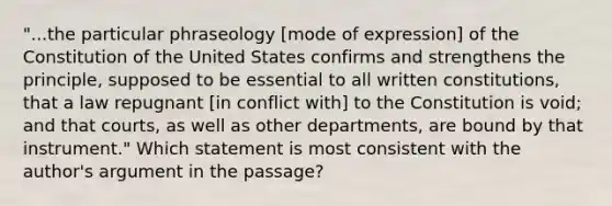 "...the particular phraseology [mode of expression] of the Constitution of the United States confirms and strengthens the principle, supposed to be essential to all written constitutions, that a law repugnant [in conflict with] to the Constitution is void; and that courts, as well as other departments, are bound by that instrument." Which statement is most consistent with the author's argument in the passage?