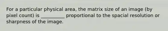 For a particular physical area, the matrix size of an image (by pixel count) is __________ proportional to the spacial resolution or sharpness of the image.