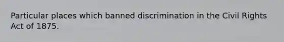 Particular places which banned discrimination in the Civil Rights Act of 1875.