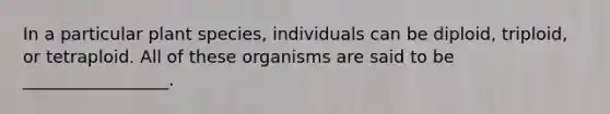 In a particular plant species, individuals can be diploid, triploid, or tetraploid. All of these organisms are said to be _________________.