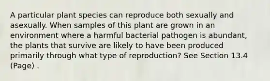 A particular plant species can reproduce both sexually and asexually. When samples of this plant are grown in an environment where a harmful bacterial pathogen is abundant, the plants that survive are likely to have been produced primarily through what type of reproduction? See Section 13.4 (Page) .