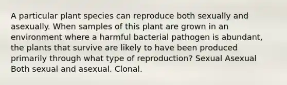 A particular plant species can reproduce both sexually and asexually. When samples of this plant are grown in an environment where a harmful bacterial pathogen is abundant, the plants that survive are likely to have been produced primarily through what type of reproduction? Sexual Asexual Both sexual and asexual. Clonal.