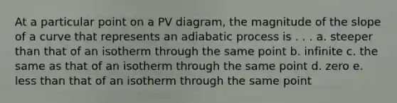 At a particular point on a PV diagram, the magnitude of the slope of a curve that represents an adiabatic process is . . . a. steeper than that of an isotherm through the same point b. infinite c. the same as that of an isotherm through the same point d. zero e. <a href='https://www.questionai.com/knowledge/k7BtlYpAMX-less-than' class='anchor-knowledge'>less than</a> that of an isotherm through the same point