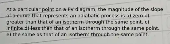 At a particular point on a PV diagram, the magnitude of the slope of a curve that represents an adiabatic process is a) zero b) greater than that of an isotherm through the same point. c) infinite d) less than that of an isotherm through the same point. e) the same as that of an isotherm through the same point.