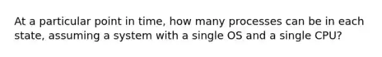 At a particular point in time, how many processes can be in each state, assuming a system with a single OS and a single CPU?