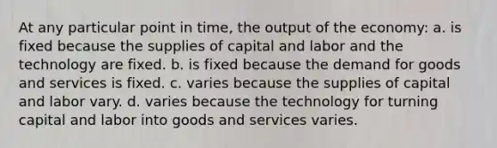 At any particular point in time, the output of the economy: a. is fixed because the supplies of capital and labor and the technology are fixed. b. is fixed because the demand for goods and services is fixed. c. varies because the supplies of capital and labor vary. d. varies because the technology for turning capital and labor into goods and services varies.