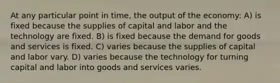 At any particular point in time, the output of the economy: A) is fixed because the supplies of capital and labor and the technology are fixed. B) is fixed because the demand for goods and services is fixed. C) varies because the supplies of capital and labor vary. D) varies because the technology for turning capital and labor into goods and services varies.