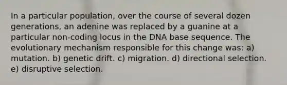 In a particular population, over the course of several dozen generations, an adenine was replaced by a guanine at a particular non-coding locus in the DNA base sequence. The evolutionary mechanism responsible for this change was: a) mutation. b) genetic drift. c) migration. d) directional selection. e) disruptive selection.