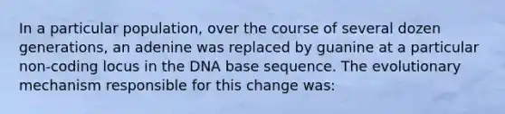 In a particular population, over the course of several dozen generations, an adenine was replaced by guanine at a particular non-coding locus in the DNA base sequence. The evolutionary mechanism responsible for this change was: