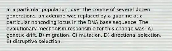 In a particular population, over the course of several dozen generations, an adenine was replaced by a guanine at a particular noncoding locus in the DNA base sequence. The evolutionary mechanism responsible for this change was: A) genetic drift. B) migration. C) mutation. D) directional selection. E) disruptive selection.