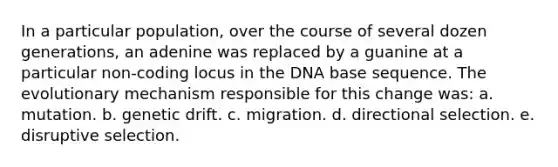 In a particular population, over the course of several dozen generations, an adenine was replaced by a guanine at a particular non-coding locus in the DNA base sequence. The evolutionary mechanism responsible for this change was: a. mutation. b. genetic drift. c. migration. d. directional selection. e. disruptive selection.