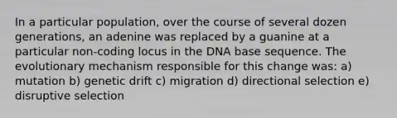 In a particular population, over the course of several dozen generations, an adenine was replaced by a guanine at a particular non-coding locus in the DNA base sequence. The evolutionary mechanism responsible for this change was: a) mutation b) genetic drift c) migration d) directional selection e) disruptive selection