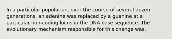 In a particular population, over the course of several dozen generations, an adenine was replaced by a guanine at a particular non-coding locus in the DNA base sequence. The evolutionary mechanism responsible for this change was.