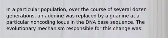 In a particular population, over the course of several dozen generations, an adenine was replaced by a guanine at a particular noncoding locus in the DNA base sequence. The evolutionary mechanism responsible for this change was: