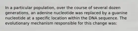 In a particular population, over the course of several dozen generations, an adenine nucleotide was replaced by a guanine nucleotide at a specific location within the DNA sequence. The evolutionary mechanism responsible for this change was: