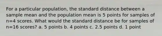 For a particular population, the standard distance between a sample mean and the population mean is 5 points for samples of n=4 scores. What would the standard distance be for samples of n=16 scores? a. 5 points b. 4 points c. 2.5 points d. 1 point