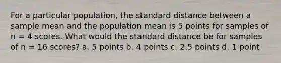 For a particular population, the standard distance between a sample mean and the population mean is 5 points for samples of n = 4 scores. What would the standard distance be for samples of n = 16 scores? a. 5 points b. 4 points c. 2.5 points d. 1 point