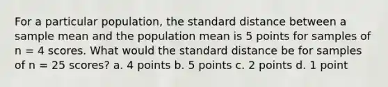 For a particular population, the standard distance between a sample mean and the population mean is 5 points for samples of n = 4 scores. What would the standard distance be for samples of n = 25 scores? a. 4 points b. 5 points c. 2 points d. 1 point