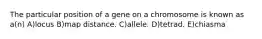 The particular position of a gene on a chromosome is known as a(n) A)locus B)map distance. C)allele. D)tetrad. E)chiasma