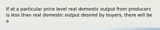 If at a particular price level real domestic output from producers is less than real domestic output desired by buyers, there will be a