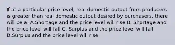 If at a particular price level, real domestic output from producers is <a href='https://www.questionai.com/knowledge/ktgHnBD4o3-greater-than' class='anchor-knowledge'>greater than</a> real domestic output desired by purchasers, there will be a: A.Shortage and the price level will rise B. Shortage and the price level will fall C. Surplus and the price level will fall D.Surplus and the price level will rise